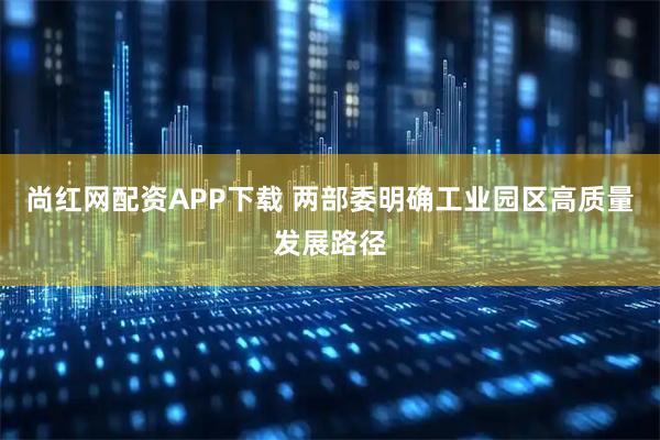 尚红网配资APP下载 两部委明确工业园区高质量发展路径