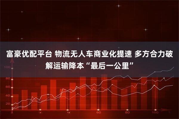 富豪优配平台 物流无人车商业化提速 多方合力破解运输降本“最后一公里”
