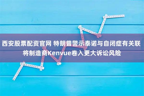 西安股票配资官网 特朗普警示泰诺与自闭症有关联 将制造商Kenvue卷入更大诉讼风险