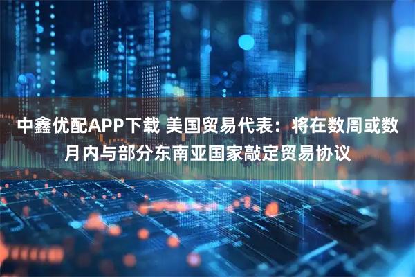 中鑫优配APP下载 美国贸易代表:将在数周或数月内与部分东南亚国家敲定贸易协议
