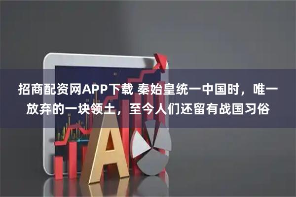 招商配资网APP下载 秦始皇统一中国时,唯一放弃的一块领土,至今人们还留有战国习俗