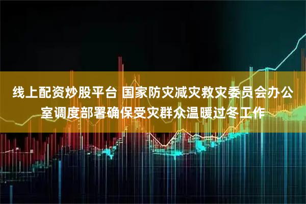 线上配资炒股平台 国家防灾减灾救灾委员会办公室调度部署确保受灾群众温暖过冬工作