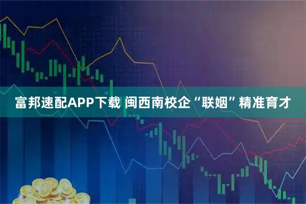 富邦速配APP下载 闽西南校企“联姻”精准育才