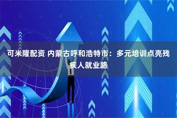 可米隆配资 内蒙古呼和浩特市：多元培训点亮残疾人就业路