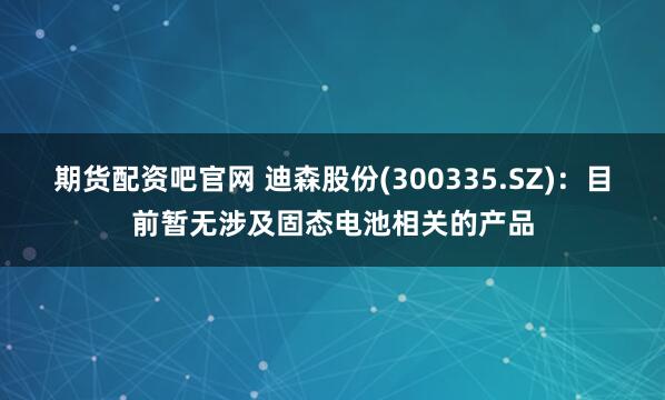 期货配资吧官网 迪森股份(300335.SZ)：目前暂无涉及固态电池相关的产品