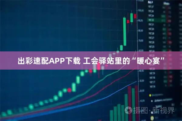 出彩速配APP下载 工会驿站里的“暖心宴”