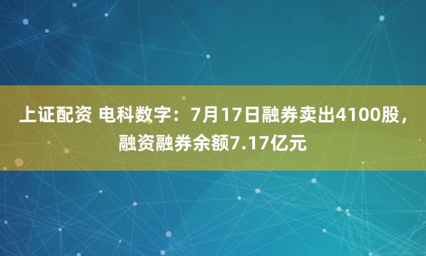 上证配资 电科数字：7月17日融券卖出4100股，融资融券余额7.17亿元