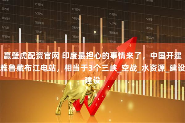 赢壁虎配资官网 印度最担心的事情来了，中国开建雅鲁藏布江电站，相当于3个三峡_空战_水资源_建设