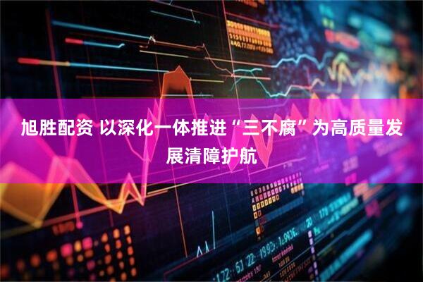 旭胜配资 以深化一体推进“三不腐”为高质量发展清障护航