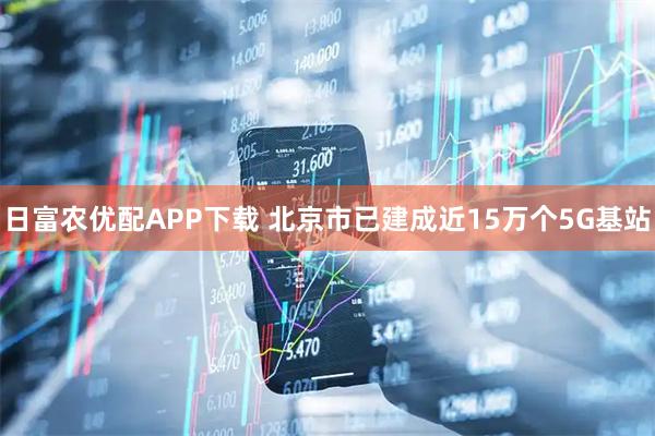 日富农优配APP下载 北京市已建成近15万个5G基站