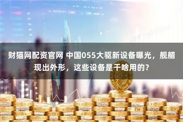 财猫网配资官网 中国055大驱新设备曝光，舰艏现出外形，这些设备是干啥用的？