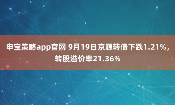 申宝策略app官网 9月19日京源转债下跌1.21%，转股溢价率21.36%