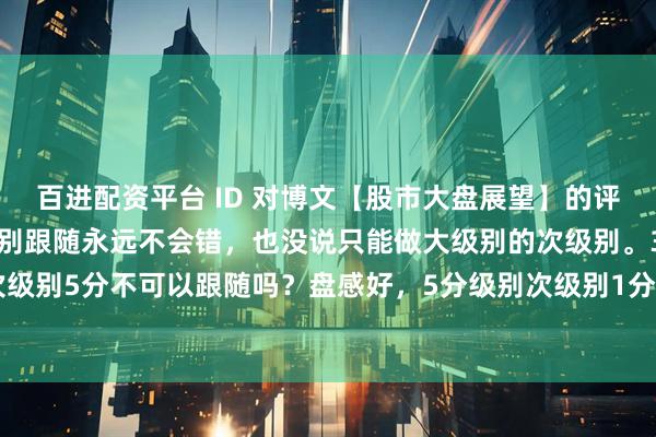 百进配资平台 ID 对博文【股市大盘展望】的评论："娇说次级别跟随永远不会错，也没说只能做大级别的次级别。30分次级别5分不可以跟随吗？盘感好，5分级别次级别1分也可以跟随呀。明白当下走势在大