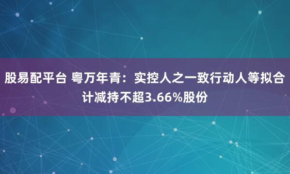股易配平台 粤万年青：实控人之一致行动人等拟合计减持不超3.66%股份