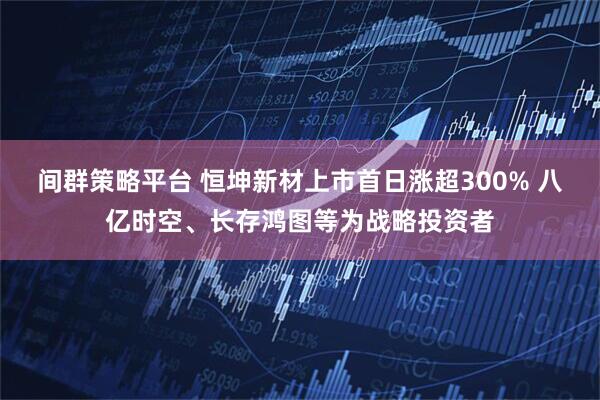 间群策略平台 恒坤新材上市首日涨超300% 八亿时空、长存鸿图等为战略投资者