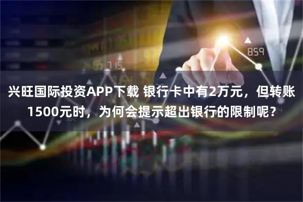 兴旺国际投资APP下载 银行卡中有2万元，但转账1500元时，为何会提示超出银行的限制呢？
