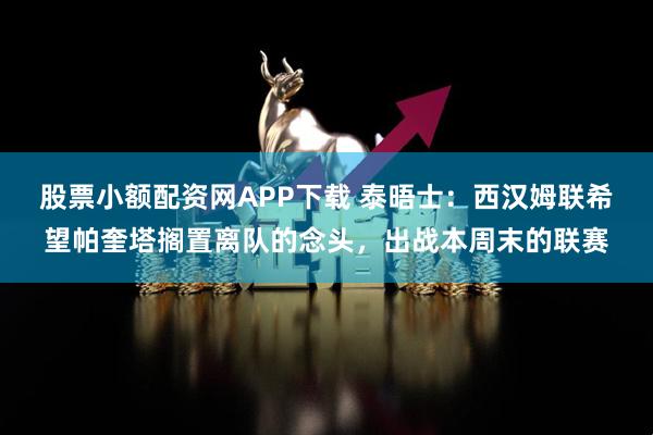 股票小额配资网APP下载 泰晤士：西汉姆联希望帕奎塔搁置离队的念头，出战本周末的联赛