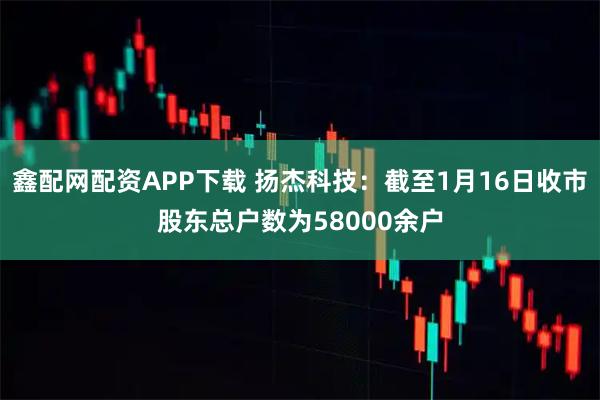 鑫配网配资APP下载 扬杰科技：截至1月16日收市股东总户数为58000余户