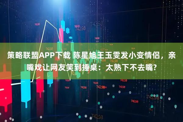 策略联盟APP下载 陈星旭王玉雯发小变情侣，亲嘴戏让网友笑到捶桌：太熟下不去嘴?