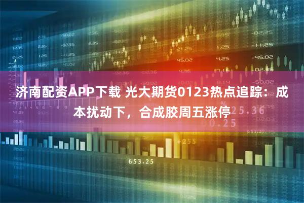 济南配资APP下载 光大期货0123热点追踪：成本扰动下，合成胶周五涨停