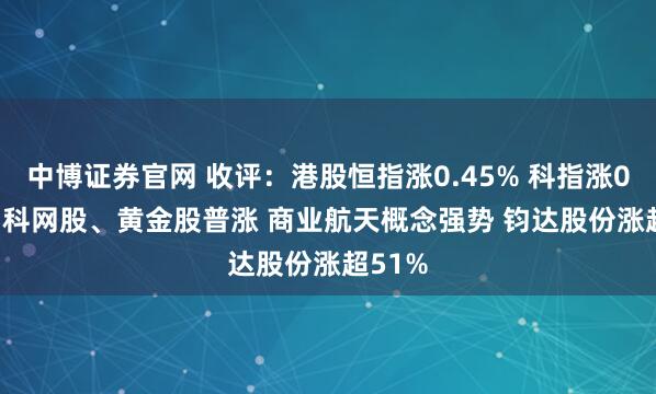 中博证券官网 收评：港股恒指涨0.45% 科指涨0.62% 科网股、黄金股普涨 商业航天概念强势 钧达股份涨超51%