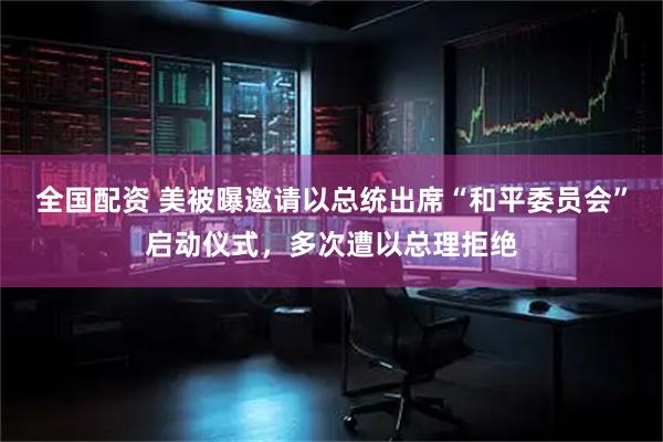 全国配资 美被曝邀请以总统出席“和平委员会”启动仪式，多次遭以总理拒绝