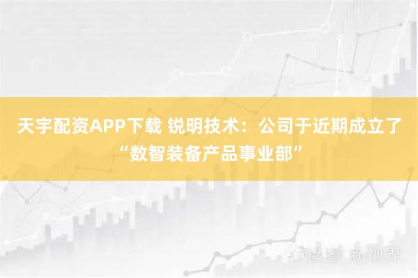 天宇配资APP下载 锐明技术：公司于近期成立了“数智装备产品事业部”