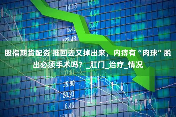 股指期货配资 推回去又掉出来，内痔有“肉球”脱出必须手术吗？_肛门_治疗_情况