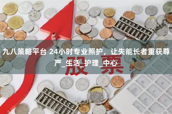九八策略平台 24小时专业照护，让失能长者重获尊严_生活_护理_中心