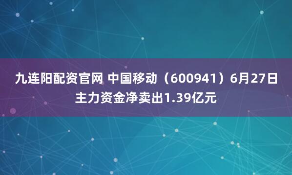 九连阳配资官网 中国移动（600941）6月27日主力资金净卖出1.39亿元
