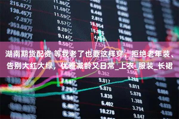 湖南期货配资 等我老了也要这样穿，拒绝老年装、告别大红大绿，优雅减龄又日常_上衣_服装_长裙