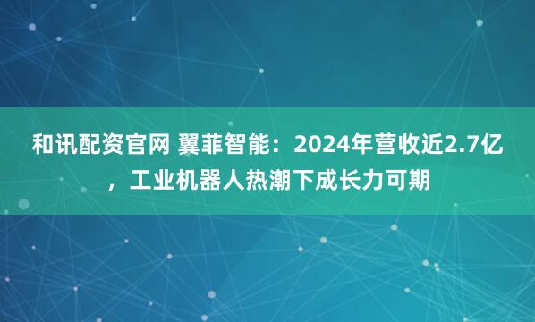 和讯配资官网 翼菲智能：2024年营收近2.7亿，工业机器人热潮下成长力可期