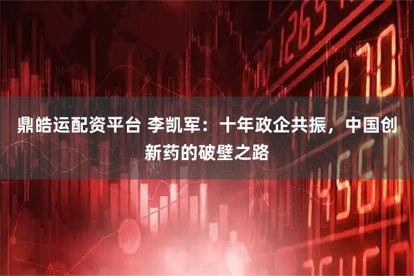 鼎皓运配资平台 李凯军：十年政企共振，中国创新药的破壁之路