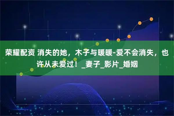 荣耀配资 消失的她，木子与暖暖-爱不会消失，也许从未爱过！_妻子_影片_婚姻