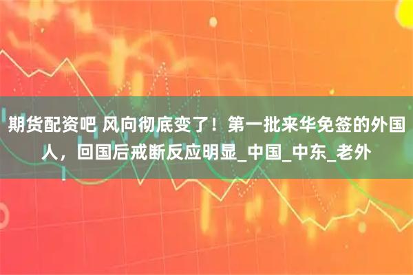 期货配资吧 风向彻底变了！第一批来华免签的外国人，回国后戒断反应明显_中国_中东_老外