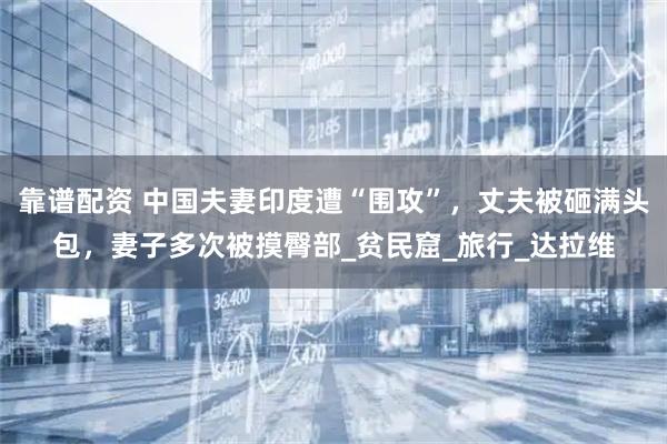 靠谱配资 中国夫妻印度遭“围攻”，丈夫被砸满头包，妻子多次被摸臀部_贫民窟_旅行_达拉维