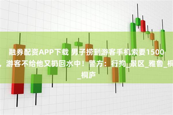 融券配资APP下载 男子捞到游客手机索要1500元，游客不给他又扔回水中！警方：行拘_景区_雅鲁_桐庐