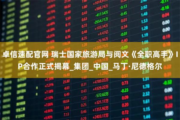 卓信速配官网 瑞士国家旅游局与阅文《全职高手》IP合作正式揭幕_集团_中国_马丁·尼德格尔