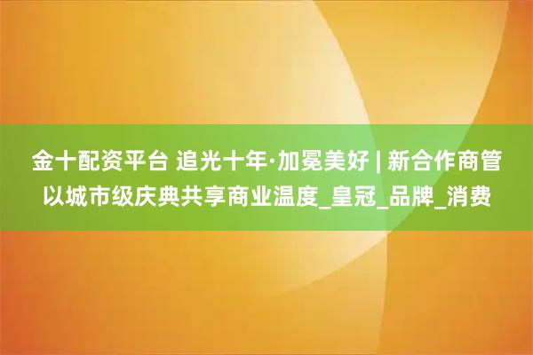 金十配资平台 追光十年·加冕美好 | 新合作商管以城市级庆典共享商业温度_皇冠_品牌_消费