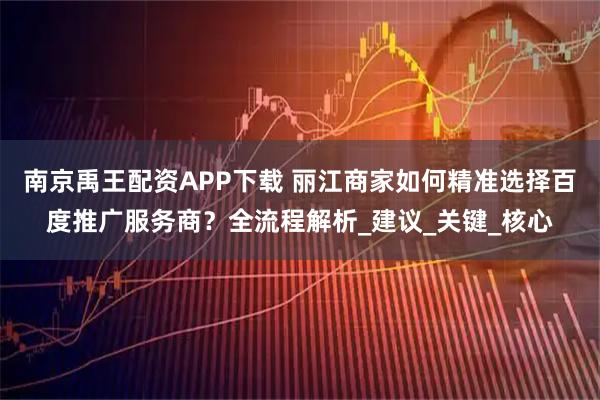 南京禹王配资APP下载 丽江商家如何精准选择百度推广服务商？全流程解析_建议_关键_核心