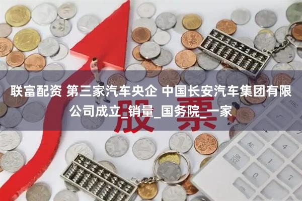 联富配资 第三家汽车央企 中国长安汽车集团有限公司成立_销量_国务院_一家
