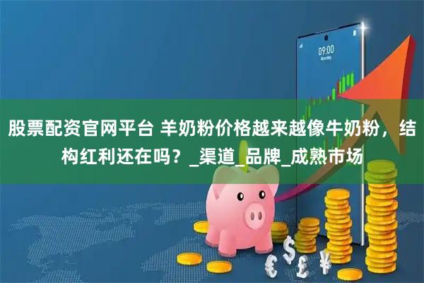 股票配资官网平台 羊奶粉价格越来越像牛奶粉，结构红利还在吗？_渠道_品牌_成熟市场