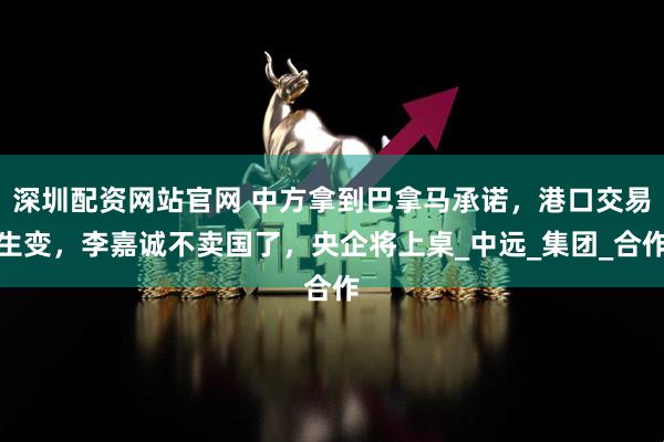 深圳配资网站官网 中方拿到巴拿马承诺，港口交易生变，李嘉诚不卖国了，央企将上桌_中远_集团_合作