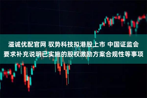 溢诚优配官网 驭势科技拟港股上市 中国证监会要求补充说明已实施的股权激励方案合规性等事项