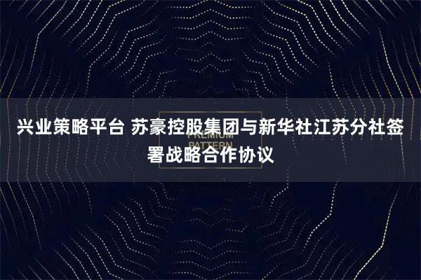 兴业策略平台 苏豪控股集团与新华社江苏分社签署战略合作协议