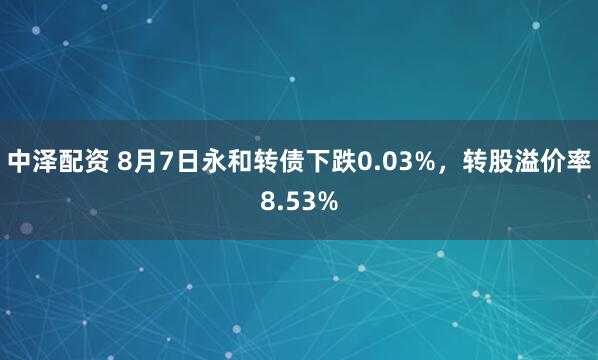 中泽配资 8月7日永和转债下跌0.03%，转股溢价率8.53%