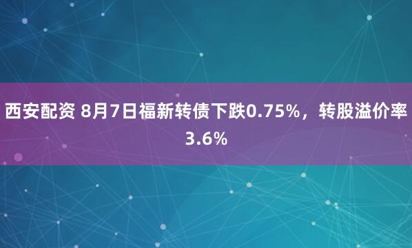 西安配资 8月7日福新转债下跌0.75%，转股溢价率3.6%