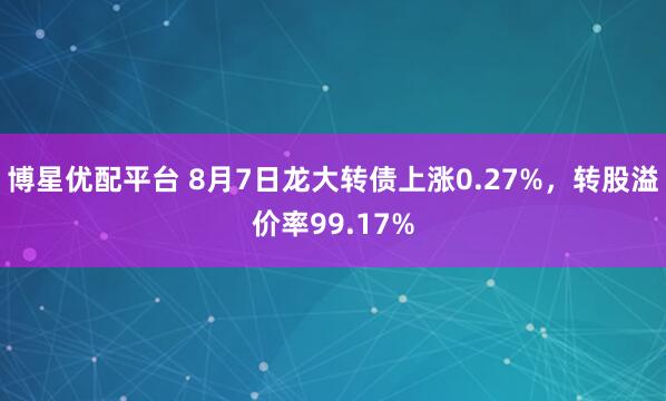 博星优配平台 8月7日龙大转债上涨0.27%，转股溢价率99.17%