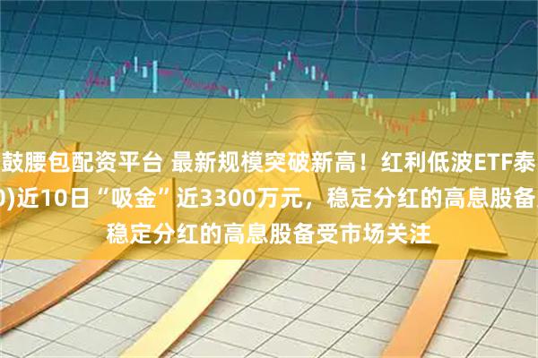 鼓腰包配资平台 最新规模突破新高！红利低波ETF泰康(560150)近10日“吸金”近3300万元，稳定分红的高息股备受市场关注