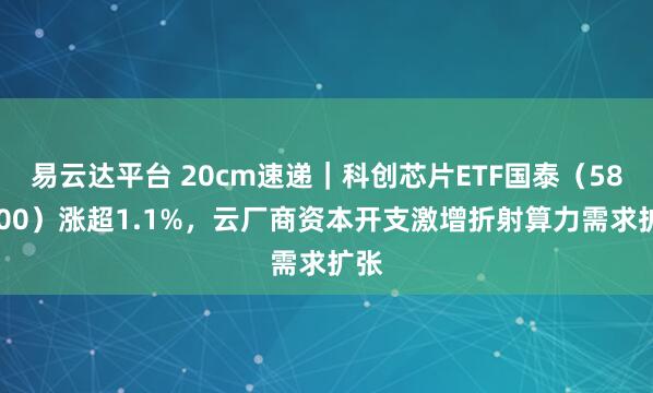 易云达平台 20cm速递｜科创芯片ETF国泰（589100）涨超1.1%，云厂商资本开支激增折射算力需求扩张